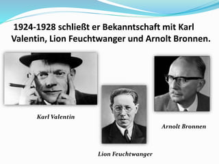 1924-1928 schließt er Bekanntschaft mit Karl
Valentin, Lion Feuchtwanger und Arnolt Bronnen.
Karl Valentin
Lion Feuchtwanger
Arnolt Bronnen
 