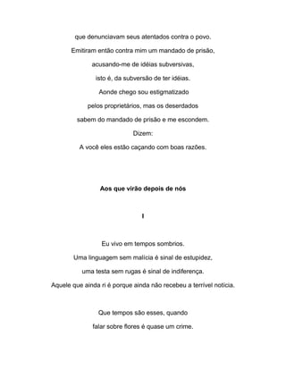 que denunciavam seus atentados contra o povo.
Emitiram então contra mim um mandado de prisão,
acusando-me de idéias subversivas,
isto é, da subversão de ter idéias.
Aonde chego sou estigmatizado
pelos proprietários, mas os deserdados
sabem do mandado de prisão e me escondem.
Dizem:
A você eles estão caçando com boas razões.
Aos que virão depois de nós
I
Eu vivo em tempos sombrios.
Uma linguagem sem malícia é sinal de estupidez,
uma testa sem rugas é sinal de indiferença.
Aquele que ainda ri é porque ainda não recebeu a terrível notícia.
Que tempos são esses, quando
falar sobre flores é quase um crime.
 