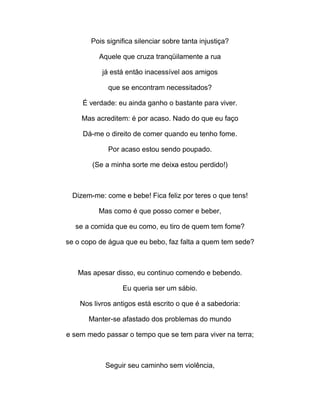 Pois significa silenciar sobre tanta injustiça?
Aquele que cruza tranqüilamente a rua
já está então inacessível aos amigos
que se encontram necessitados?
É verdade: eu ainda ganho o bastante para viver.
Mas acreditem: é por acaso. Nado do que eu faço
Dá-me o direito de comer quando eu tenho fome.
Por acaso estou sendo poupado.
(Se a minha sorte me deixa estou perdido!)
Dizem-me: come e bebe! Fica feliz por teres o que tens!
Mas como é que posso comer e beber,
se a comida que eu como, eu tiro de quem tem fome?
se o copo de água que eu bebo, faz falta a quem tem sede?
Mas apesar disso, eu continuo comendo e bebendo.
Eu queria ser um sábio.
Nos livros antigos está escrito o que é a sabedoria:
Manter-se afastado dos problemas do mundo
e sem medo passar o tempo que se tem para viver na terra;
Seguir seu caminho sem violência,
 