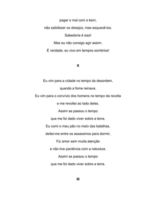 pagar o mal com o bem,
não satisfazer os desejos, mas esquecê-los.
Sabedoria é isso!
Mas eu não consigo agir assim.
É verdade, eu vivo em tempos sombrios!
II
Eu vim para a cidade no tempo da desordem,
quando a fome reinava.
Eu vim para o convívio dos homens no tempo da revolta
e me revoltei ao lado deles.
Assim se passou o tempo
que me foi dado viver sobre a terra.
Eu comi o meu pão no meio das batalhas,
deitei-me entre os assassinos para dormir,
Fiz amor sem muita atenção
e não tive paciência com a natureza.
Assim se passou o tempo
que me foi dado viver sobre a terra.
III
 