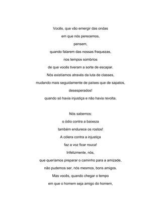 Vocês, que vão emergir das ondas
em que nós perecemos,
pensem,
quando falarem das nossas fraquezas,
nos tempos sombrios
de que vocês tiveram a sorte de escapar.
Nós existíamos através da luta de classes,
mudando mais seguidamente de países que de sapatos,
desesperados!
quando só havia injustiça e não havia revolta.
Nós sabemos:
o ódio contra a baixeza
também endurece os rostos!
A cólera contra a injustiça
faz a voz ficar rouca!
Infelizmente, nós,
que queríamos preparar o caminho para a amizade,
não pudemos ser, nós mesmos, bons amigos.
Mas vocês, quando chegar o tempo
em que o homem seja amigo do homem,
 