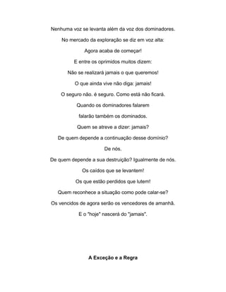 Nenhuma voz se levanta além da voz dos dominadores.
No mercado da exploração se diz em voz alta:
Agora acaba de começar!
E entre os oprimidos muitos dizem:
Não se realizará jamais o que queremos!
O que ainda vive não diga: jamais!
O seguro não. é seguro. Como está não ficará.
Quando os dominadores falarem
falarão também os dominados.
Quem se atreve a dizer: jamais?
De quem depende a continuação desse domínio?
De nós.
De quem depende a sua destruição? Igualmente de nós.
Os caídos que se levantem!
Os que estão perdidos que lutem!
Quem reconhece a situação como pode calar-se?
Os vencidos de agora serão os vencedores de amanhã.
E o "hoje" nascerá do "jamais".
A Exceção e a Regra
 