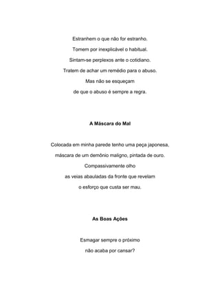 Estranhem o que não for estranho.
Tomem por inexplicável o habitual.
Sintam-se perplexos ante o cotidiano.
Tratem de achar um remédio para o abuso.
Mas não se esqueçam
de que o abuso é sempre a regra.
A Máscara do Mal
Colocada em minha parede tenho uma peça japonesa,
máscara de um demônio maligno, pintada de ouro.
Compassivamente olho
as veias abauladas da fronte que revelam
o esforço que custa ser mau.
As Boas Ações
Esmagar sempre o próximo
não acaba por cansar?
 
