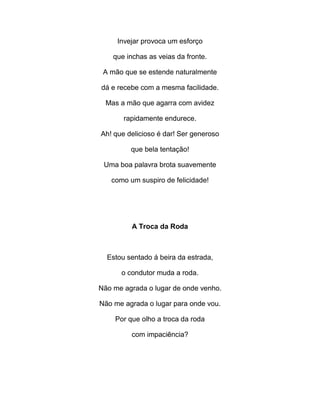 Invejar provoca um esforço
que inchas as veias da fronte.
A mão que se estende naturalmente
dá e recebe com a mesma facilidade.
Mas a mão que agarra com avidez
rapidamente endurece.
Ah! que delicioso é dar! Ser generoso
que bela tentação!
Uma boa palavra brota suavemente
como um suspiro de felicidade!
A Troca da Roda
Estou sentado á beira da estrada,
o condutor muda a roda.
Não me agrada o lugar de onde venho.
Não me agrada o lugar para onde vou.
Por que olho a troca da roda
com impaciência?
 