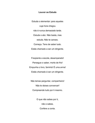 Louvor ao Estudo
Estuda o elementar: para aqueles
cuja hora chegou
não é nunca demasiado tarde.
Estuda o abc. Não basta, mas
estuda. Não te canses.
Começa. Tens de saber tudo.
Estás chamado a ser um dirigente.
Freqüente a escola, desamparado!
Persegue o saber, morto de frio!
Empunha o livro, faminto! É uma arma!
Estás chamado á ser um dirigente.
Não temas perguntar, companheiro!
Não te deixes convencer!
Compreende tudo por ti mesmo.
O que não sabes por ti,
não o sabes.
Confere a conta.
 