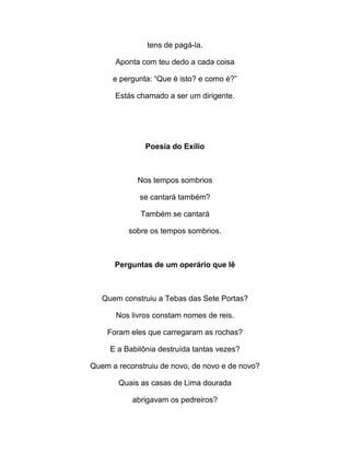 tens de pagá-la.
Aponta com teu dedo a cada coisa
e pergunta: “Que é isto? e como é?”
Estás chamado a ser um dirigente.
Poesia do Exílio
Nos tempos sombrios
se cantará também?
Também se cantará
sobre os tempos sombrios.
Perguntas de um operário que lê
Quem construiu a Tebas das Sete Portas?
Nos livros constam nomes de reis.
Foram eles que carregaram as rochas?
E a Babilônia destruída tantas vezes?
Quem a reconstruiu de novo, de novo e de novo?
Quais as casas de Lima dourada
abrigavam os pedreiros?
 
