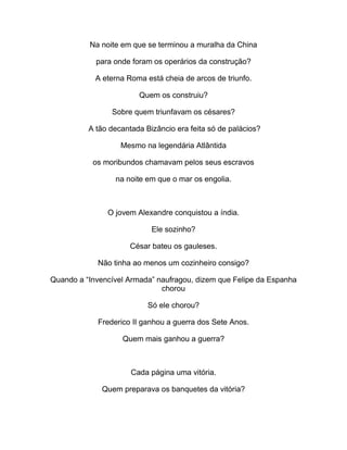 Na noite em que se terminou a muralha da China
para onde foram os operários da construção?
A eterna Roma está cheia de arcos de triunfo.
Quem os construiu?
Sobre quem triunfavam os césares?
A tão decantada Bizâncio era feita só de palácios?
Mesmo na legendária Atlântida
os moribundos chamavam pelos seus escravos
na noite em que o mar os engolia.
O jovem Alexandre conquistou a índia.
Ele sozinho?
César bateu os gauleses.
Não tinha ao menos um cozinheiro consigo?
Quando a “Invencível Armada” naufragou, dizem que Felipe da Espanha
chorou
Só ele chorou?
Frederico II ganhou a guerra dos Sete Anos.
Quem mais ganhou a guerra?
Cada página uma vitória.
Quem preparava os banquetes da vitória?
 
