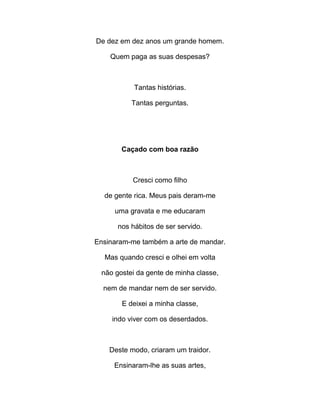 De dez em dez anos um grande homem.
Quem paga as suas despesas?
Tantas histórias.
Tantas perguntas.
Caçado com boa razão
Cresci como filho
de gente rica. Meus pais deram-me
uma gravata e me educaram
nos hábitos de ser servido.
Ensinaram-me também a arte de mandar.
Mas quando cresci e olhei em volta
não gostei da gente de minha classe,
nem de mandar nem de ser servido.
E deixei a minha classe,
indo viver com os deserdados.
Deste modo, criaram um traidor.
Ensinaram-lhe as suas artes,
 