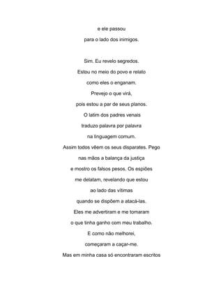 e ele passou
para o lado dos inimigos.
Sim. Eu revelo segredos.
Estou no meio do povo e relato
como eles o enganam.
Prevejo o que virá,
pois estou a par de seus planos.
O latim dos padres venais
traduzo palavra por palavra
na linguagem comum.
Assim todos vêem os seus disparates. Pego
nas mãos a balança da justiça
e mostro os falsos pesos. Os espiões
me delatam, revelando que estou
ao lado das vítimas
quando se dispõem a atacá-las.
Eles me advertiram e me tomaram
o que tinha ganho com meu trabalho.
E como não melhorei,
começaram a caçar-me.
Mas em minha casa só encontraram escritos
 