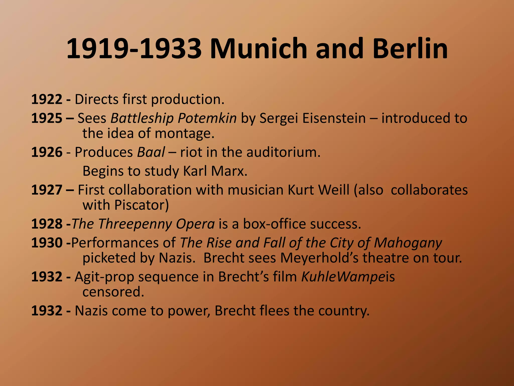 1919-1933 Munich and Berlin 1922 - Directs first production. 1925 – Sees Battleship Potemkin by Sergei Eisenstein – introduced to 	the idea of montage.1926 - Produces Baal – riot in the auditorium. 			Begins to study Karl Marx.1927 – First collaboration with musician Kurt Weill (also 	collaborates 	with Piscator)1928 -The Threepenny Opera is a box-office success.1930 -Performances of The Rise and Fall of the City of Mahogany 	picketed by Nazis.  Brecht sees Meyerhold’s theatre on tour. 1932 - Agit-prop sequence in Brecht’s film KuhleWampeis 	censored. 1932 - Nazis come to power, Brecht flees the country. 