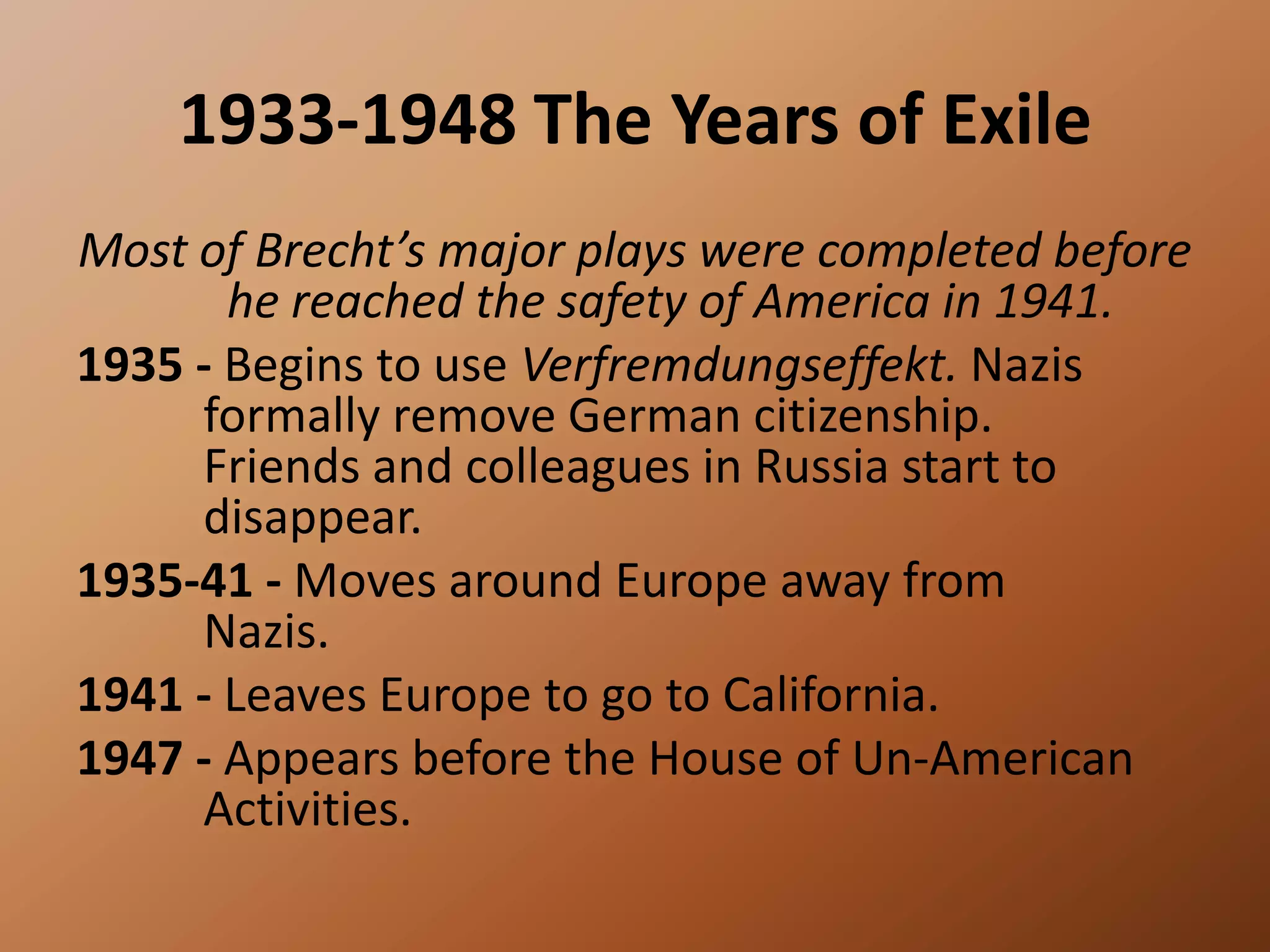 1933-1948 The Years of ExileMost of Brecht’s major plays were completed before he reached the safety of America in 1941.1935 - Begins to use Verfremdungseffekt. Nazis 	formally remove German citizenship. 	Friends and colleagues in Russia start to 	disappear. 1935-41 - Moves around Europe away from 	Nazis.1941 - Leaves Europe to go to California. 1947 - Appears before the House of Un-American 	Activities. 