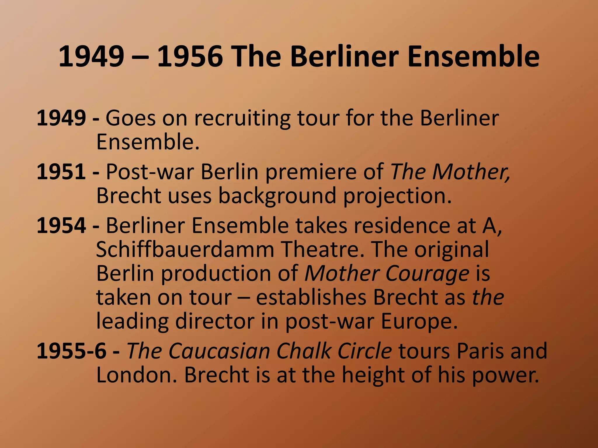 1949 – 1956 The Berliner Ensemble1949 - Goes on recruiting tour for the Berliner 	Ensemble. 1951 - Post-war Berlin premiere of The Mother, 	Brecht uses background projection. 1954 - Berliner Ensemble takes residence at A, 	Schiffbauerdamm Theatre. The original 	Berlin production of Mother Courage is 	taken on tour – establishes Brecht as the 	leading director in post-war Europe. 1955-6 - The Caucasian Chalk Circle tours Paris and 	London. Brecht is at the height of his power.