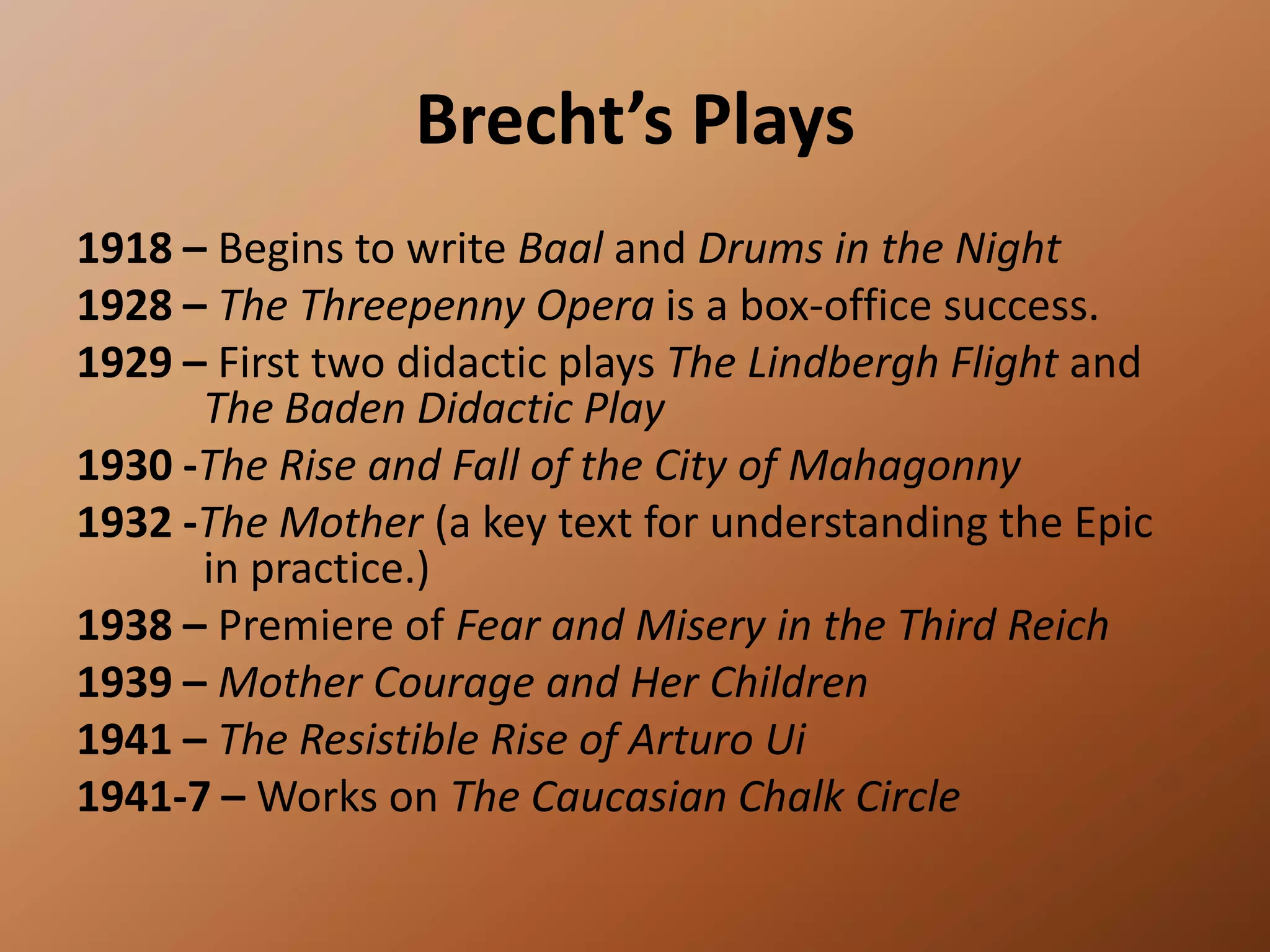Brecht’s Plays1918 – Begins to write Baal and Drums in the Night 1928 – The Threepenny Opera is a box-office success.1929 – First two didactic plays The Lindbergh Flight and 	The Baden Didactic Play1930 -The Rise and Fall of the City of Mahagonny1932 -The Mother (a key text for understanding the Epic 	in practice.) 1938 – Premiere of Fear and Misery in the Third Reich1939 – Mother Courage and Her Children 1941 – The Resistible Rise of Arturo Ui1941-7 – Works on The Caucasian Chalk Circle