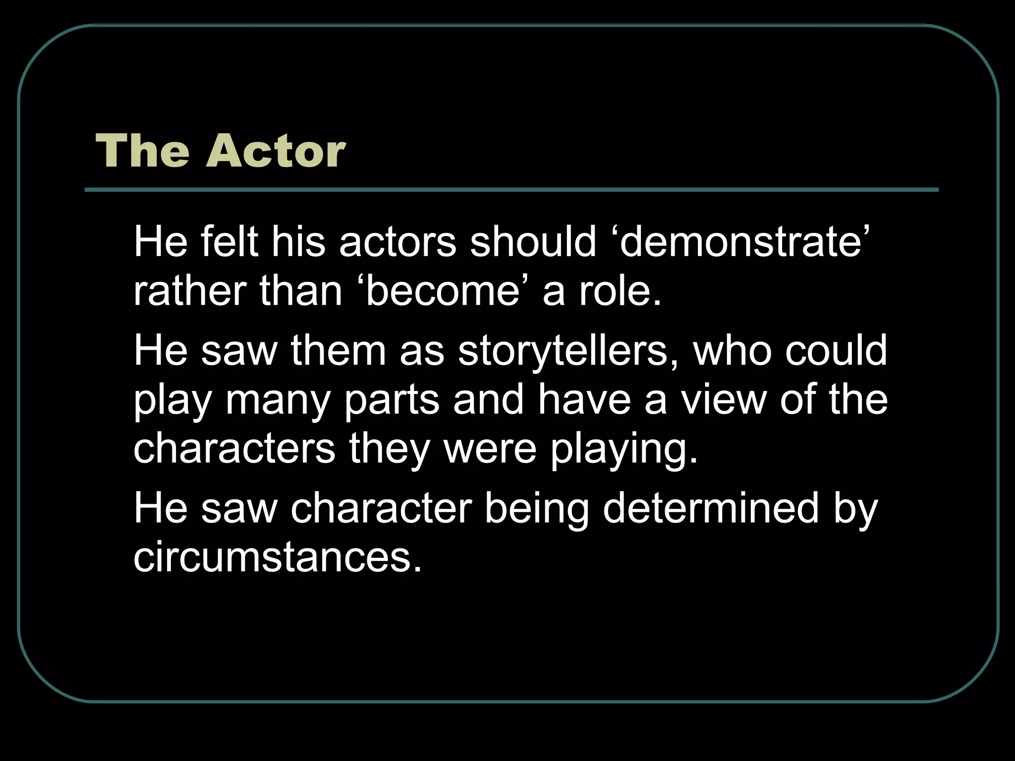 The Actor He felt his actors should ‘demonstrate’ rather than ‘become’ a role. He saw them as storytellers, who could play many parts and have a view of the characters they were playing. He saw character being determined by circumstances.  