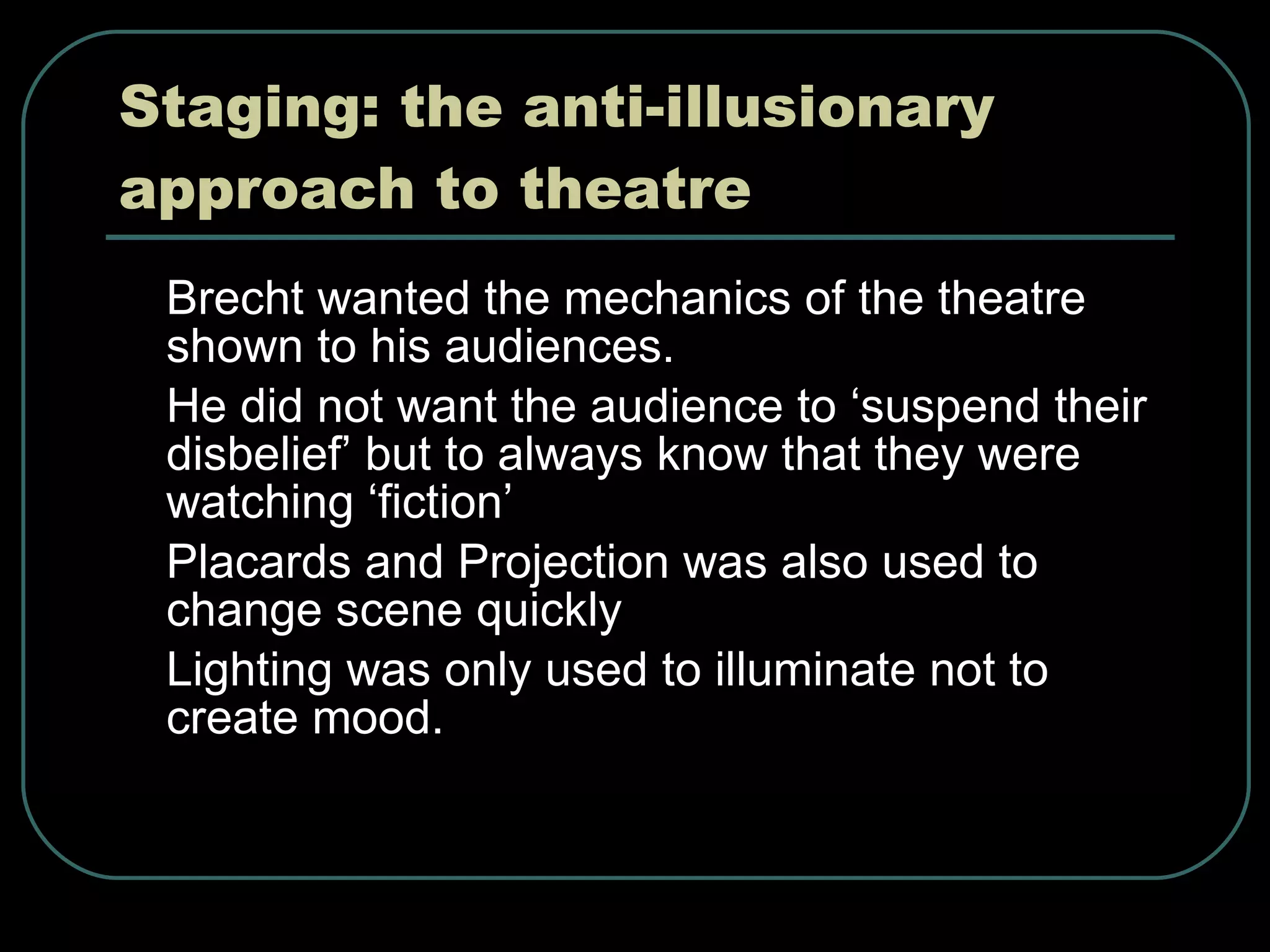 Staging: the anti-illusionary approach to theatre Brecht wanted the mechanics of the theatre shown to his audiences. He did not want the audience to ‘suspend their disbelief’ but to always know that they were watching ‘fiction’ Placards and Projection was also used to change scene quickly Lighting was only used to illuminate not to create mood. 