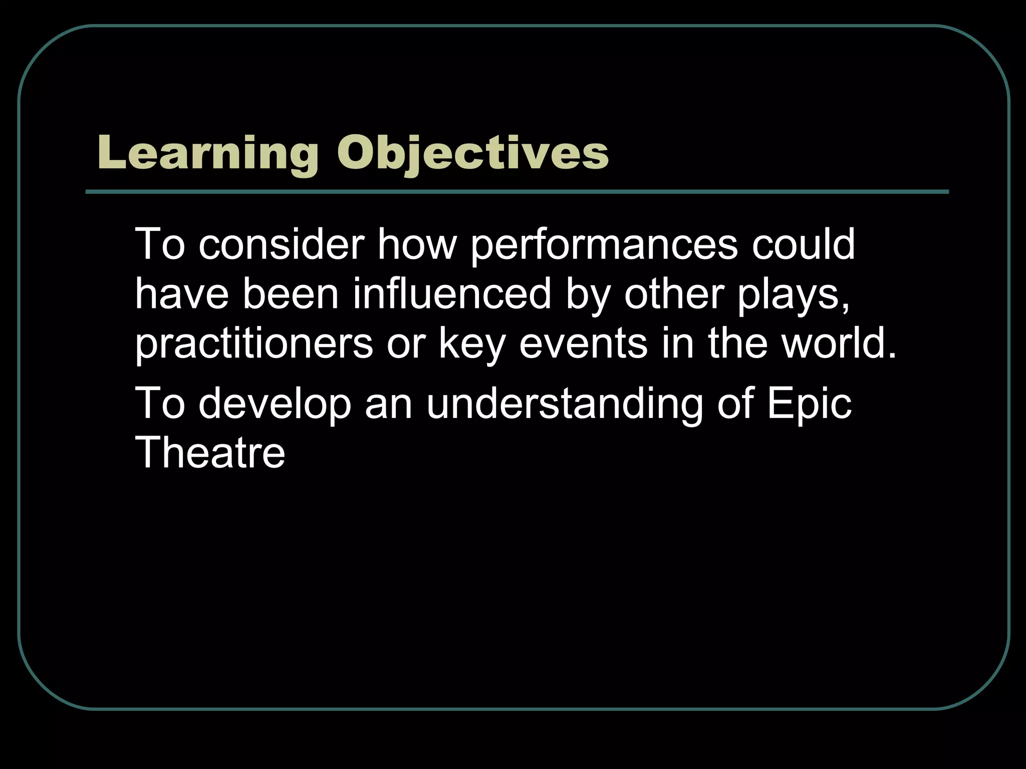 Learning Objectives To consider how performances could have been influenced by other plays, practitioners or key events in the world. To develop an understanding of Epic Theatre 