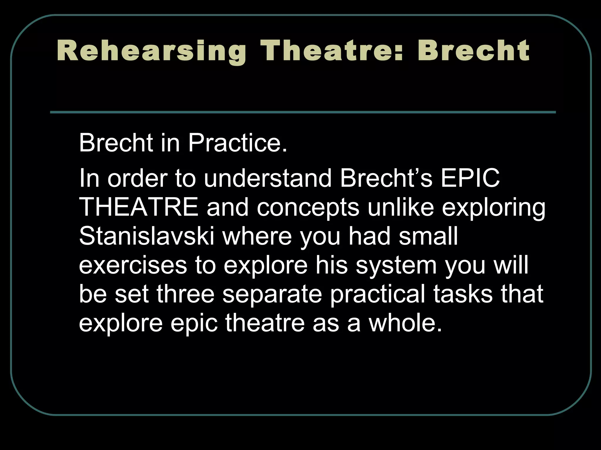 Rehearsing Theatre: Brecht  Brecht in Practice. In order to understand Brecht’s EPIC THEATRE and concepts unlike exploring Stanislavski where you had small exercises to explore his system you will be set three separate practical tasks that explore epic theatre as a whole. 
