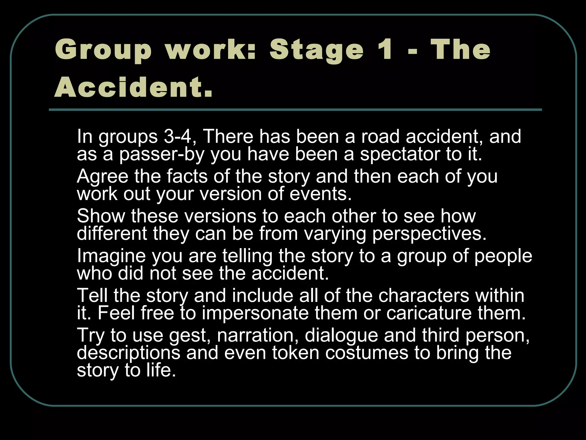 Group work: Stage 1 - The Accident. In groups 3-4, There has been a road accident, and as a passer-by you have been a spectator to it.  Agree the facts of the story and then each of you work out your version of events.  Show these versions to each other to see how different they can be from varying perspectives.  Imagine you are telling the story to a group of people who did not see the accident.  Tell the story and include all of the characters within it. Feel free to impersonate them or caricature them.  Try to use gest, narration, dialogue and third person, descriptions and even token costumes to bring the story to life.  