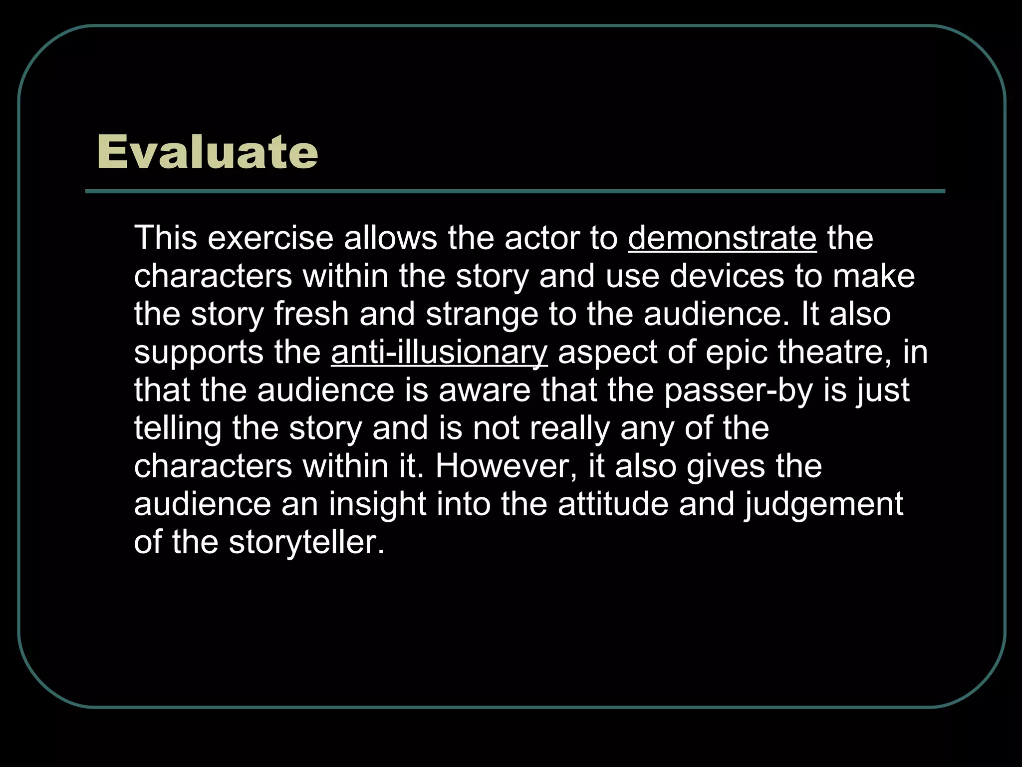 Evaluate This exercise allows the actor to  demonstrate  the characters within the story and use devices to make the story fresh and strange to the audience. It also supports the  anti-illusionary  aspect of epic theatre, in that the audience is aware that the passer-by is just telling the story and is not really any of the characters within it. However, it also gives the audience an insight into the attitude and judgement of the storyteller.  
