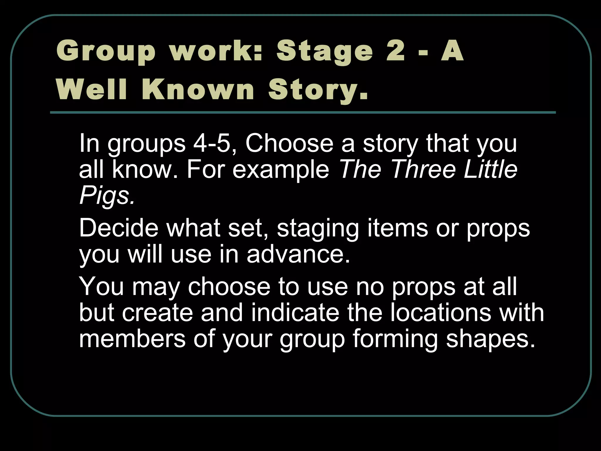 Group work: Stage 2 - A Well Known Story. In groups 4-5, Choose a story that you all know. For example  The Three Little Pigs. Decide what set, staging items or props you will use in advance. You may choose to use no props at all but create and indicate the locations with members of your group forming shapes. 