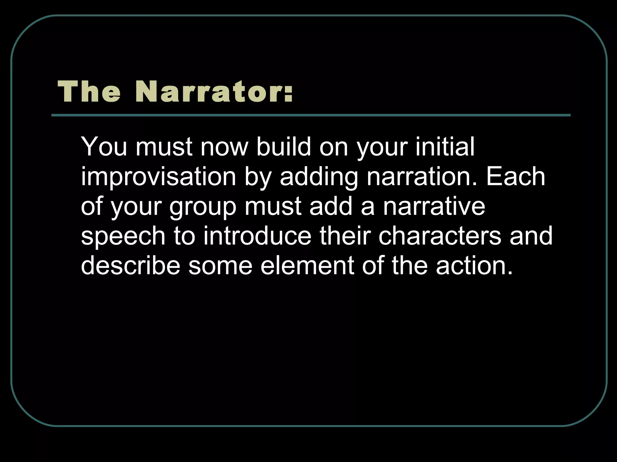 The Narrator: You must now build on your initial improvisation by adding narration. Each of your group must add a narrative speech to introduce their characters and describe some element of the action. 