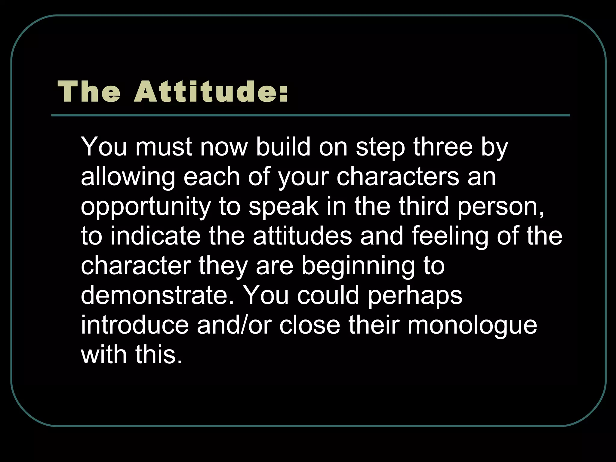 The Attitude: You must now build on step three by allowing each of your characters an opportunity to speak in the third person, to indicate the attitudes and feeling of the character they are beginning to demonstrate. You could perhaps introduce and/or close their monologue with this. 