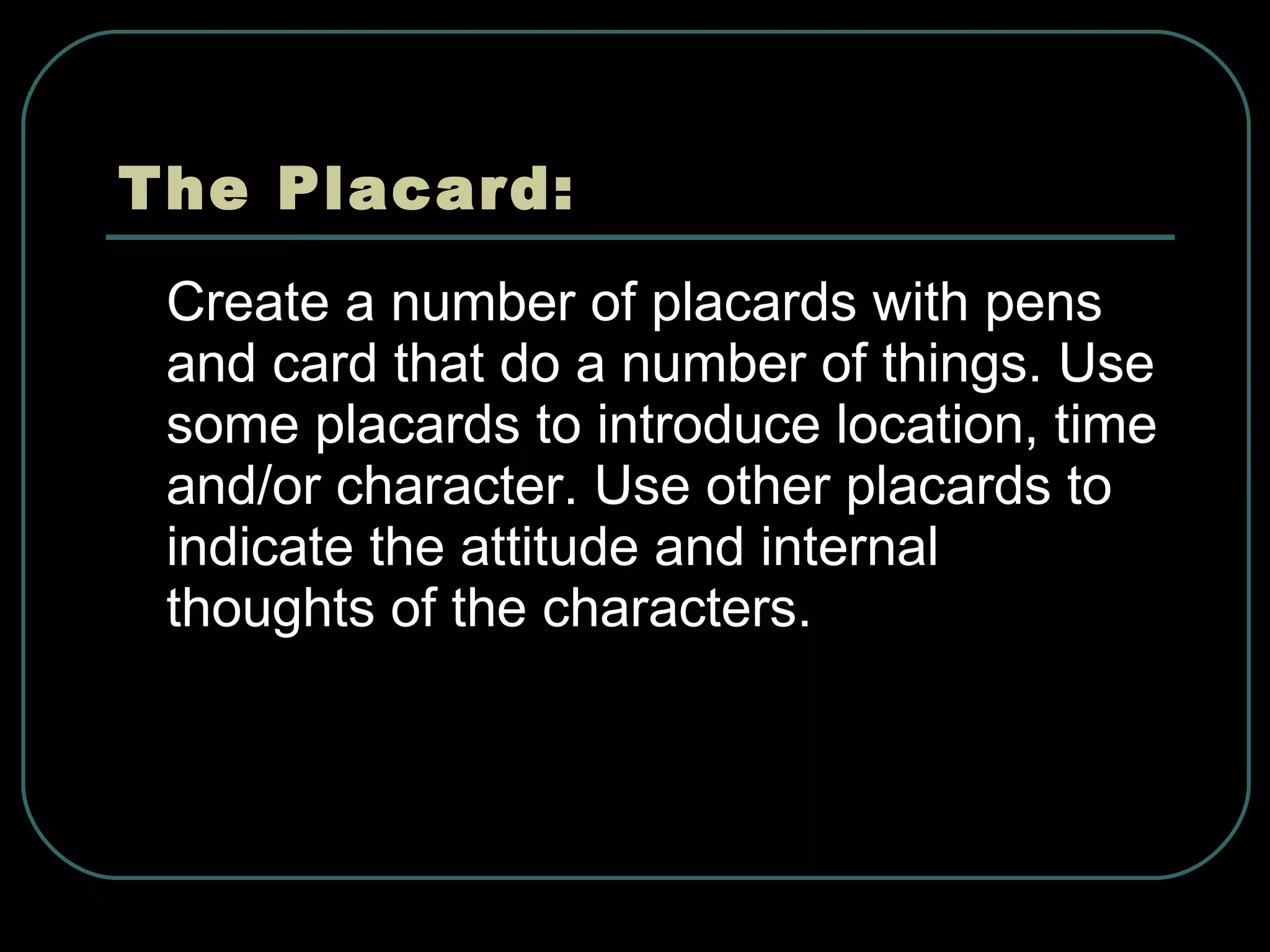 The Placard: Create a number of placards with pens and card that do a number of things. Use some placards to introduce location, time and/or character. Use other placards to indicate the attitude and internal thoughts of the characters.   