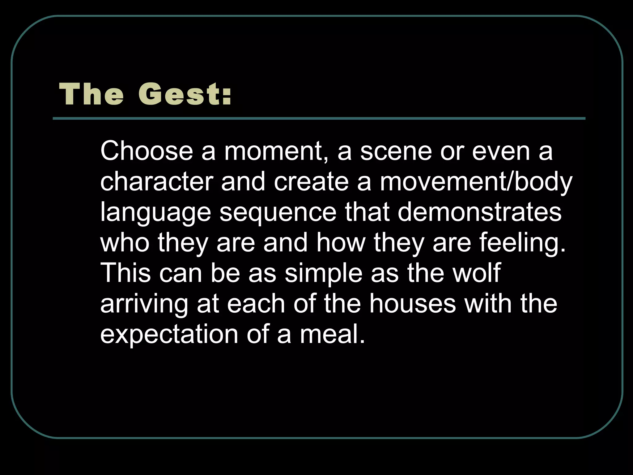 The Gest: Choose a moment, a scene or even a character and create a movement/body language sequence that demonstrates who they are and how they are feeling. This can be as simple as the wolf arriving at each of the houses with the expectation of a meal. 