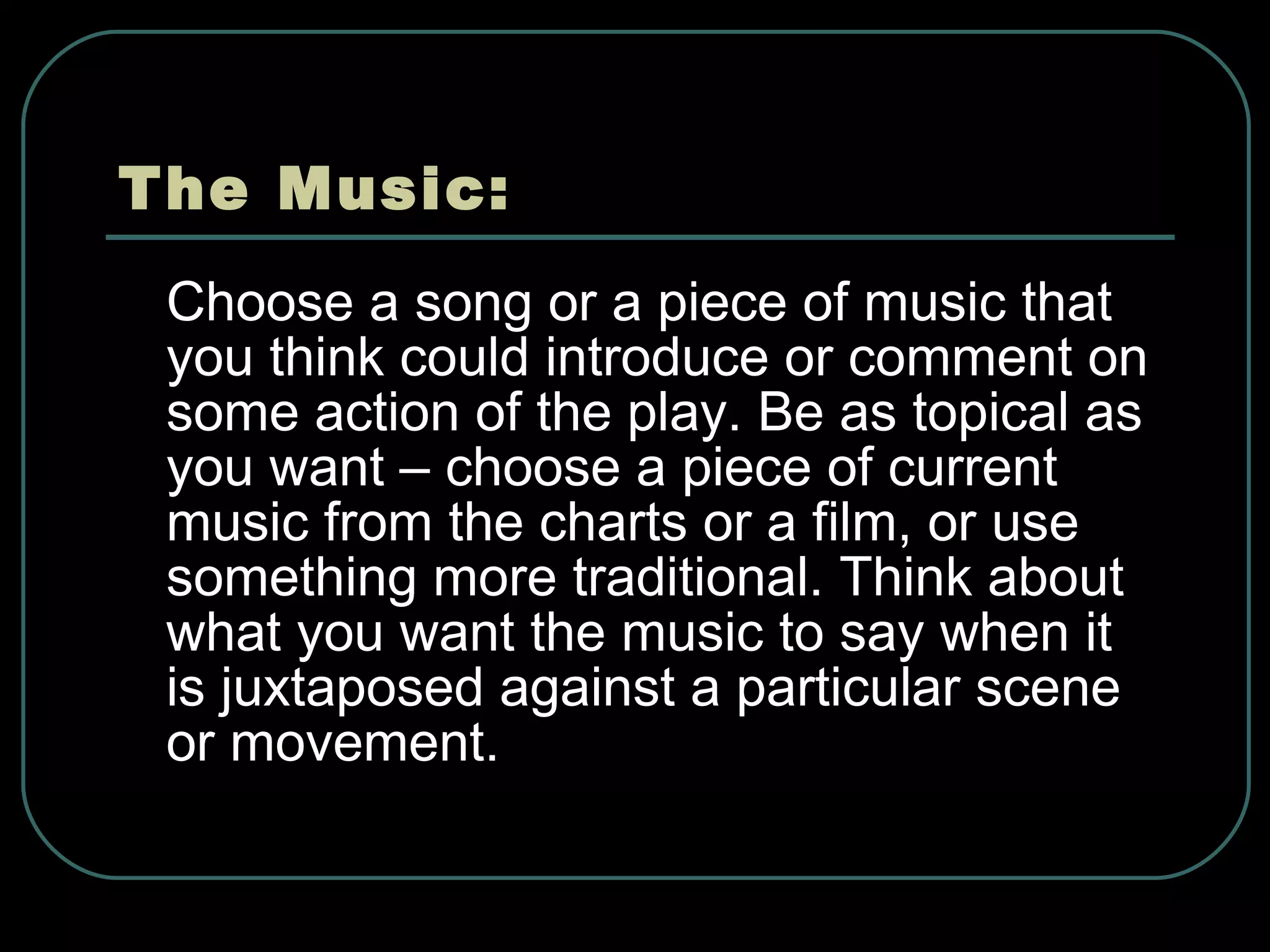 The Music: Choose a song or a piece of music that you think could introduce or comment on some action of the play. Be as topical as you want – choose a piece of current music from the charts or a film, or use something more traditional. Think about what you want the music to say when it is juxtaposed against a particular scene or movement. 