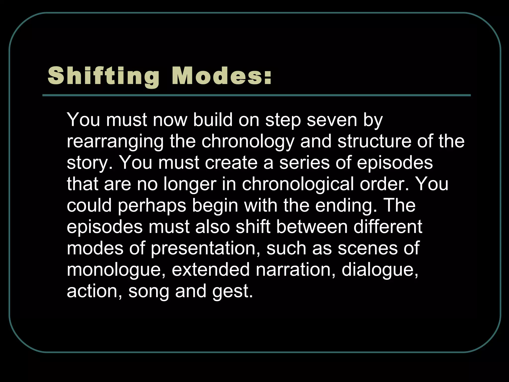 Shifting Modes: You must now build on step seven by rearranging the chronology and structure of the story. You must create a series of episodes that are no longer in chronological order. You could perhaps begin with the ending. The episodes must also shift between different modes of presentation, such as scenes of monologue, extended narration, dialogue, action, song and gest. 
