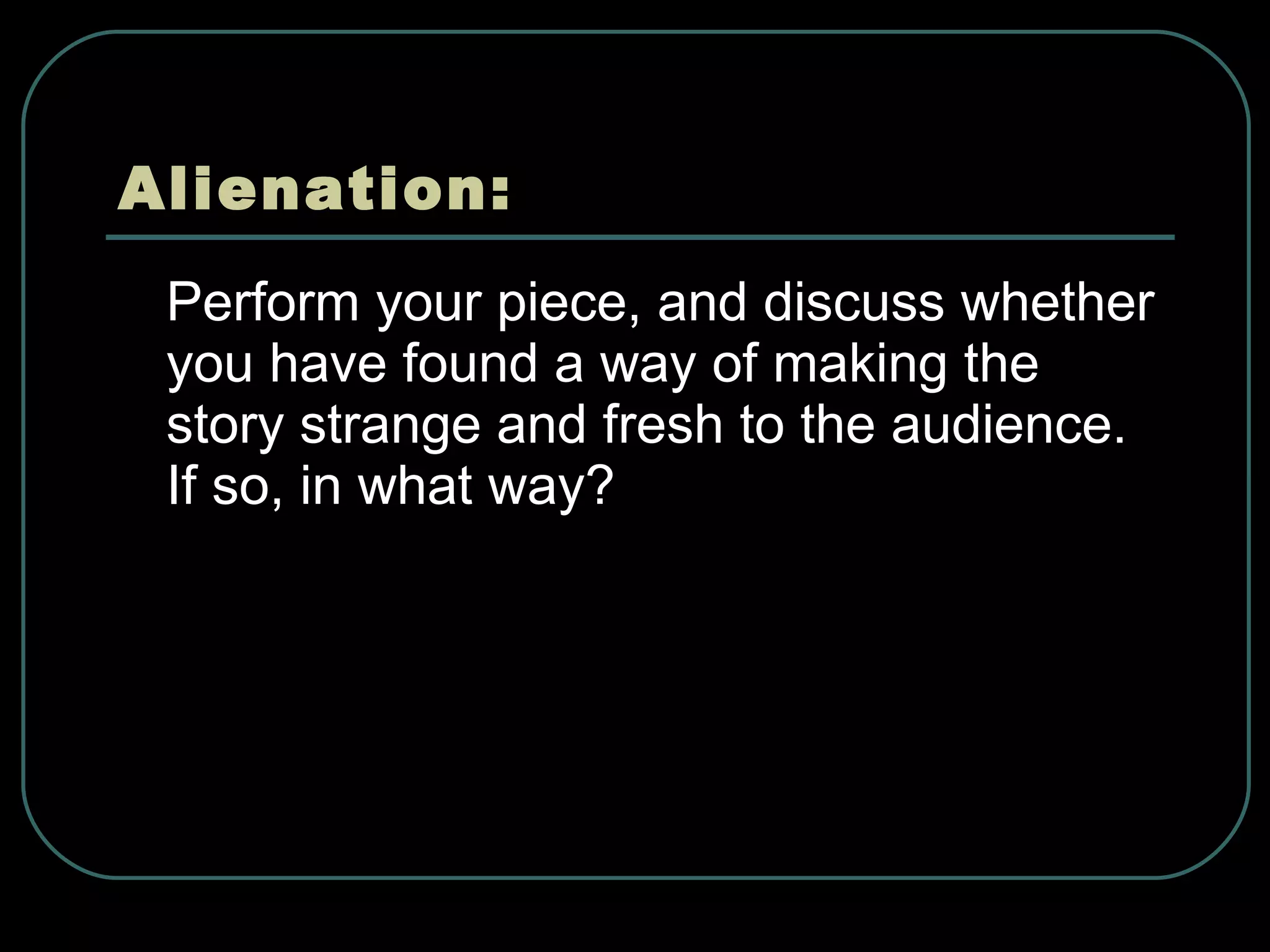 Alienation: Perform your piece, and discuss whether you have found a way of making the story strange and fresh to the audience. If so, in what way?  