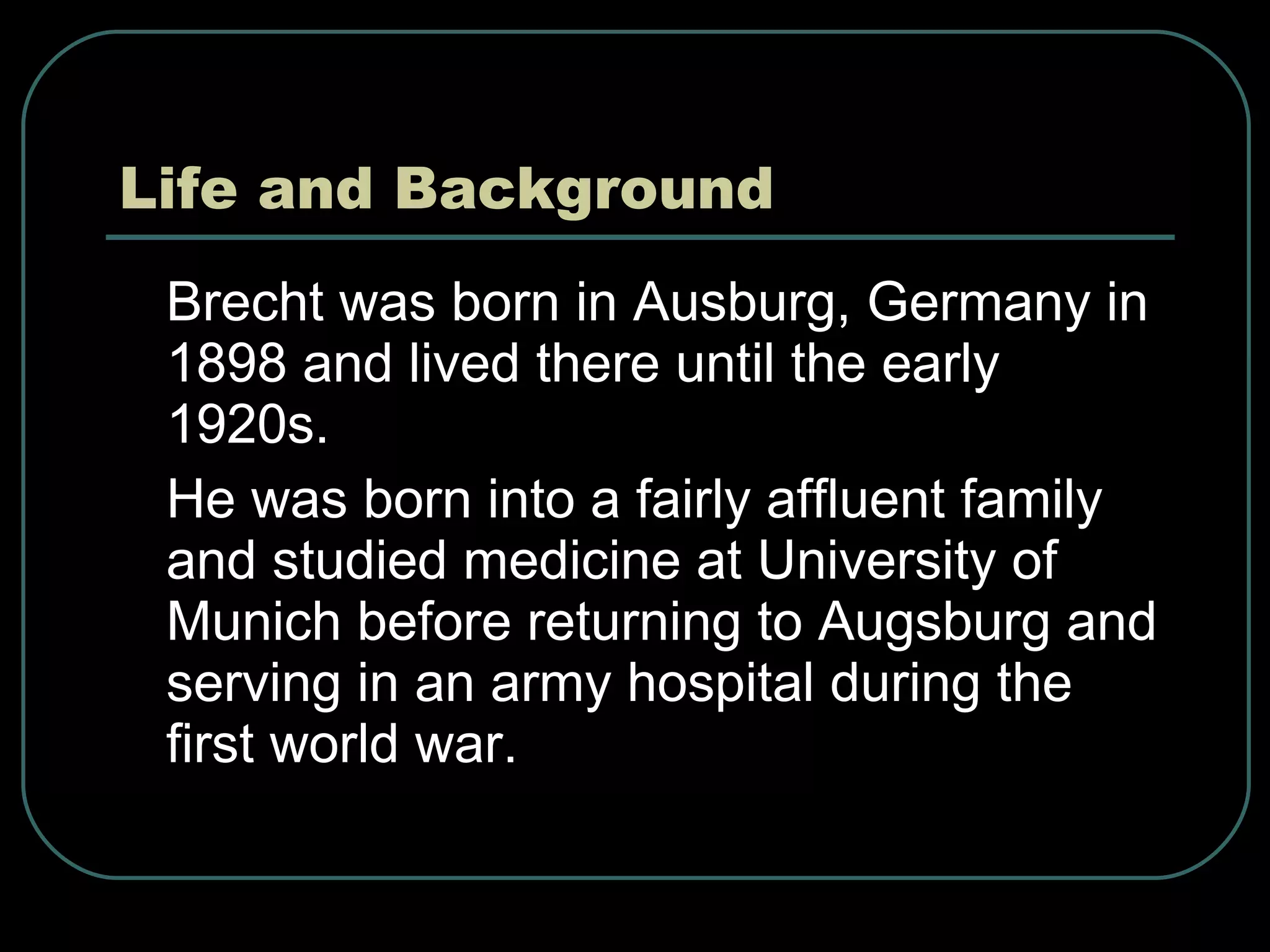 Life and Background Brecht was born in Ausburg, Germany in 1898 and lived there until the early 1920s. He was born into a fairly affluent family and studied medicine at University of Munich before returning to Augsburg and serving in an army hospital during the first world war. 