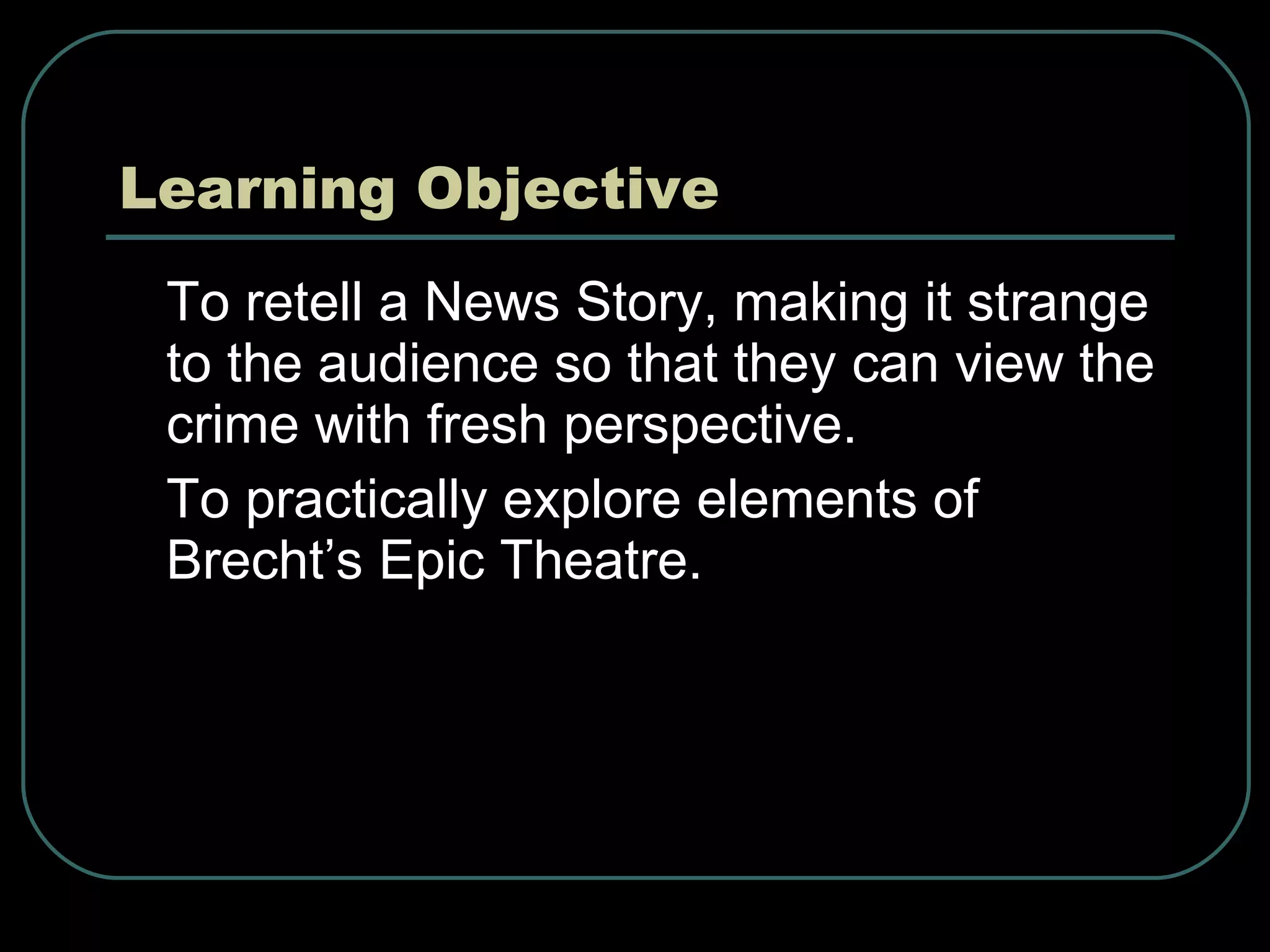 Learning Objective To retell a News Story, making it strange to the audience so that they can view the crime with fresh perspective. To practically explore elements of Brecht’s Epic Theatre. 