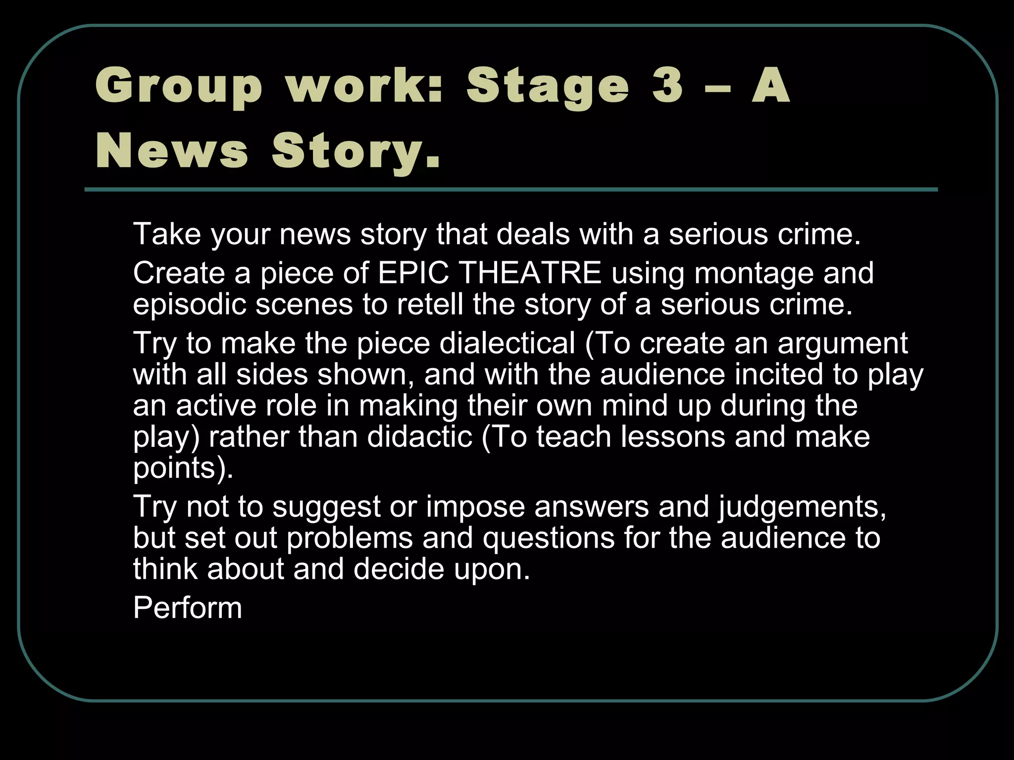 Group work: Stage 3 – A News Story. Take your news story that deals with a serious crime. Create a piece of EPIC THEATRE using montage and episodic scenes to retell the story of a serious crime. Try to make the piece dialectical (To create an argument with all sides shown, and with the audience incited to play an active role in making their own mind up during the play) rather than didactic (To teach lessons and make points). Try not to suggest or impose answers and judgements, but set out problems and questions for the audience to think about and decide upon.   Perform 