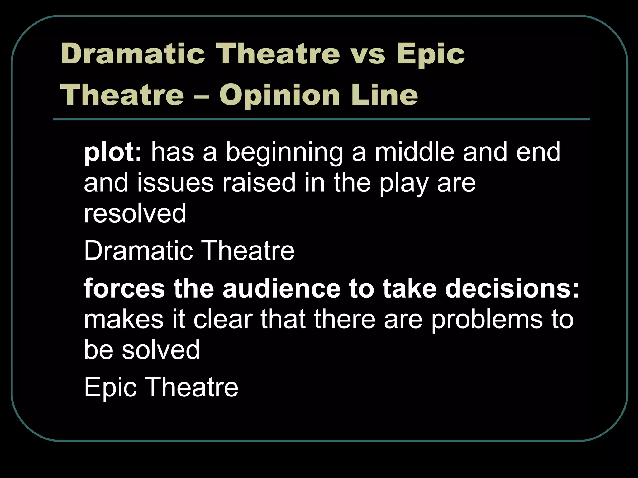 Dramatic Theatre vs Epic Theatre – Opinion Line plot:  has a beginning a middle and end and issues raised in the play are resolved Dramatic Theatre forces the audience to take decisions:  makes it clear that there are problems to be solved Epic Theatre 