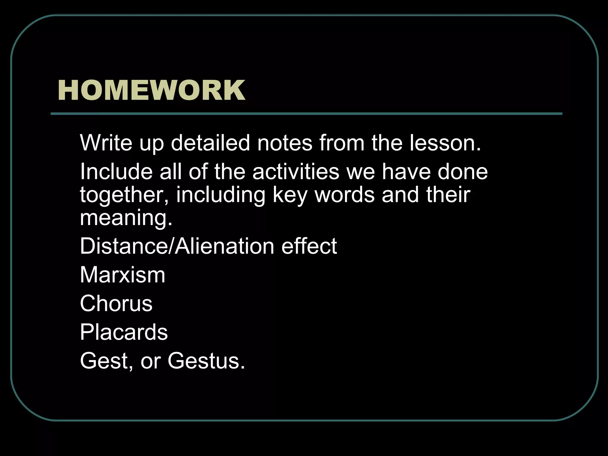 HOMEWORK Write up detailed notes from the lesson. Include all of the activities we have done together, including key words and their meaning.  Distance/Alienation effect Marxism Chorus Placards Gest, or Gestus. 