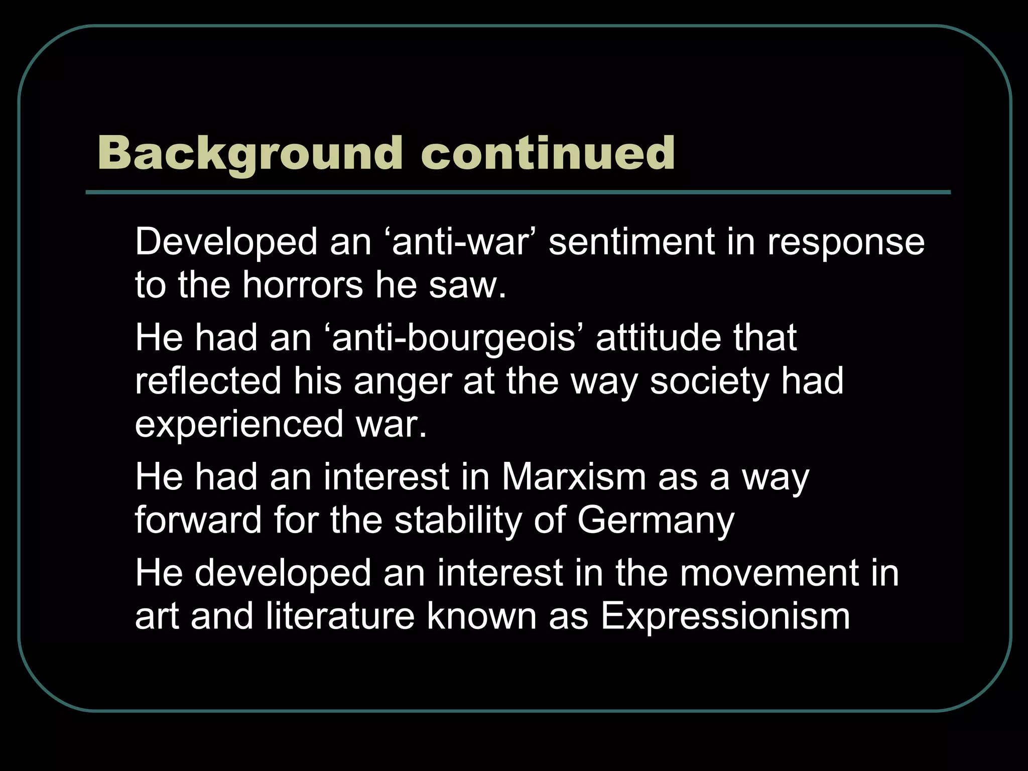 Background continued Developed an ‘anti-war’ sentiment in response to the horrors he saw. He had an ‘anti-bourgeois’ attitude that reflected his anger at the way society had experienced war. He had an interest in Marxism as a way forward for the stability of Germany He developed an interest in the movement in art and literature known as Expressionism 