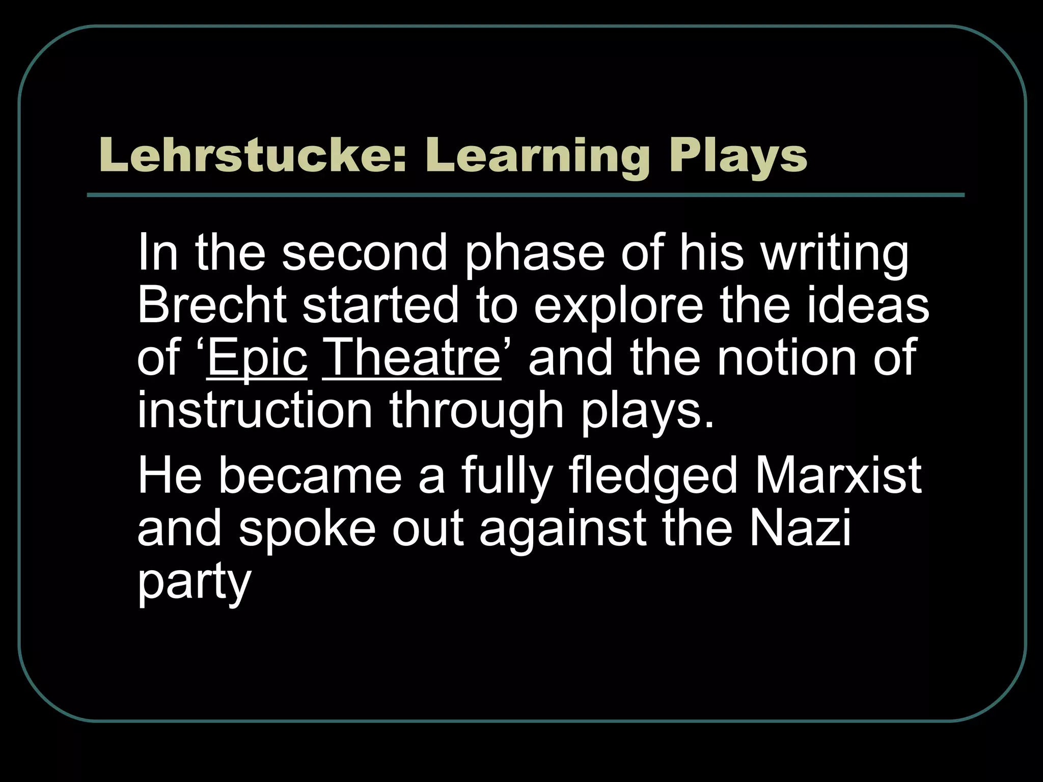 Lehrstucke: Learning Plays In the second phase of his writing Brecht started to explore the ideas of ‘ Epic   Theatre ’ and the notion of instruction through plays. He became a fully fledged Marxist and spoke out against the Nazi party 