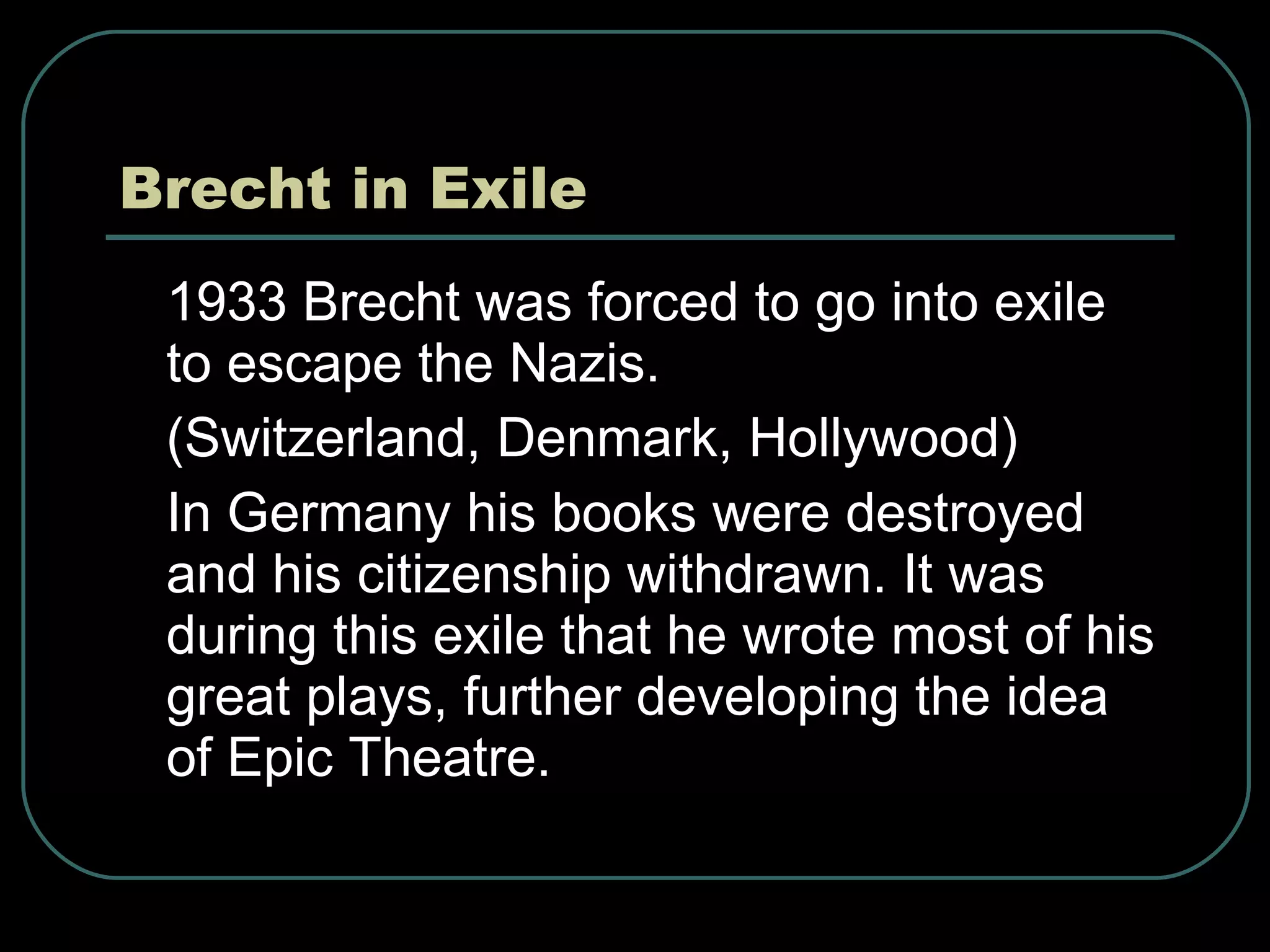 Brecht in Exile 1933 Brecht was forced to go into exile to escape the Nazis. (Switzerland, Denmark, Hollywood) In Germany his books were destroyed and his citizenship withdrawn. It was during this exile that he wrote most of his great plays, further developing the idea of Epic Theatre. 