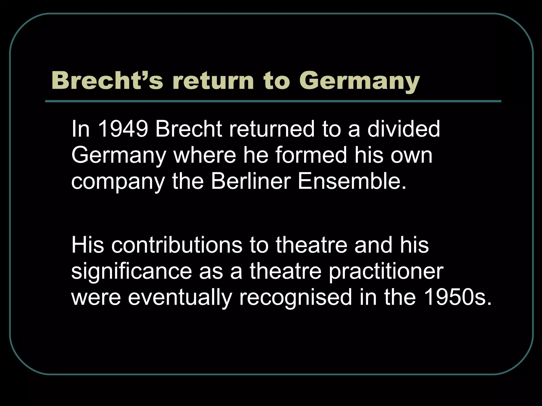 Brecht’s return to Germany In 1949 Brecht returned to a divided Germany where he formed his own company the Berliner Ensemble. His contributions to theatre and his significance as a theatre practitioner were eventually recognised in the 1950s. 