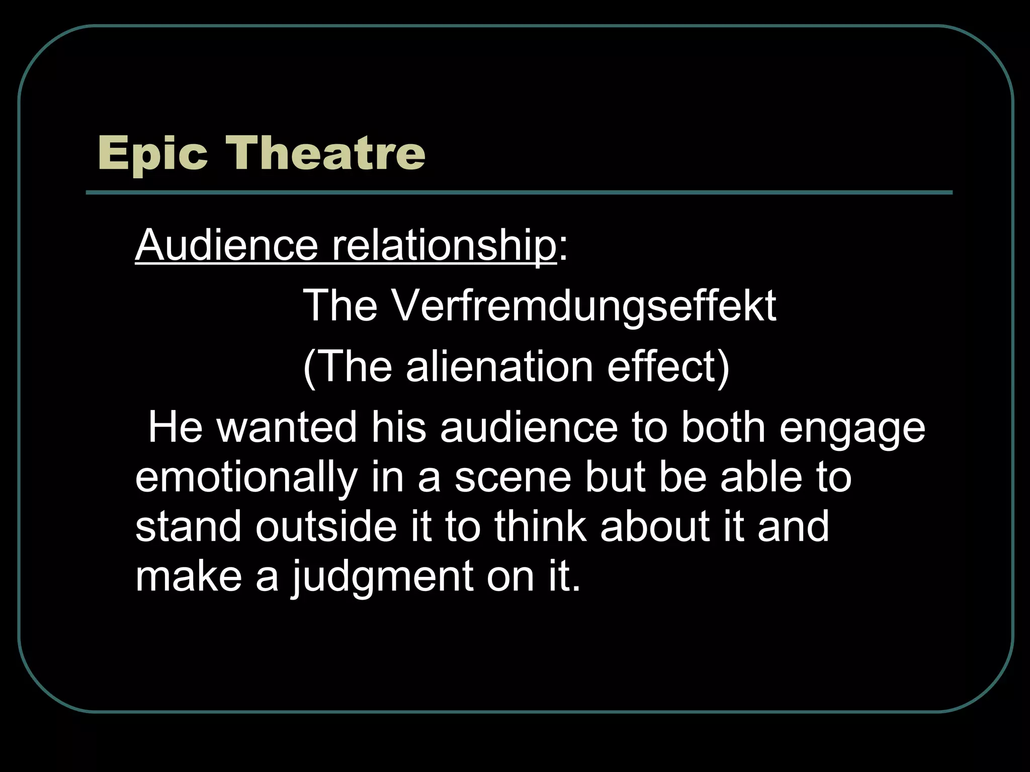 Epic Theatre Audience relationship :  The Verfremdungseffekt (The alienation effect) He wanted his audience to both engage emotionally in a scene but be able to stand outside it to think about it and make a judgment on it. 