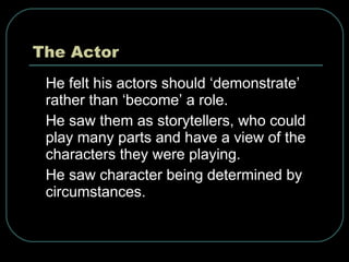 The Actor He felt his actors should ‘demonstrate’ rather than ‘become’ a role. He saw them as storytellers, who could play many parts and have a view of the characters they were playing. He saw character being determined by circumstances.  