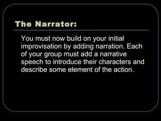 The Narrator: You must now build on your initial improvisation by adding narration. Each of your group must add a narrative speech to introduce their characters and describe some element of the action. 