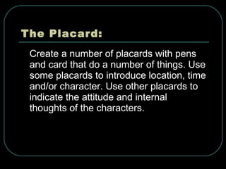 The Placard: Create a number of placards with pens and card that do a number of things. Use some placards to introduce location, time and/or character. Use other placards to indicate the attitude and internal thoughts of the characters.   