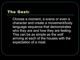 The Gest: Choose a moment, a scene or even a character and create a movement/body language sequence that demonstrates who they are and how they are feeling. This can be as simple as the wolf arriving at each of the houses with the expectation of a meal. 