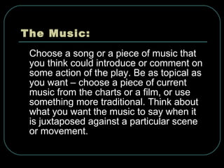 The Music: Choose a song or a piece of music that you think could introduce or comment on some action of the play. Be as topical as you want – choose a piece of current music from the charts or a film, or use something more traditional. Think about what you want the music to say when it is juxtaposed against a particular scene or movement. 