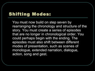 Shifting Modes: You must now build on step seven by rearranging the chronology and structure of the story. You must create a series of episodes that are no longer in chronological order. You could perhaps begin with the ending. The episodes must also shift between different modes of presentation, such as scenes of monologue, extended narration, dialogue, action, song and gest. 