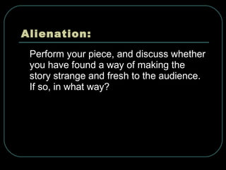 Alienation: Perform your piece, and discuss whether you have found a way of making the story strange and fresh to the audience. If so, in what way?  