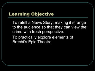 Learning Objective To retell a News Story, making it strange to the audience so that they can view the crime with fresh perspective. To practically explore elements of Brecht’s Epic Theatre. 