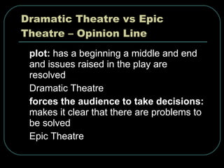 Dramatic Theatre vs Epic Theatre – Opinion Line plot:  has a beginning a middle and end and issues raised in the play are resolved Dramatic Theatre forces the audience to take decisions:  makes it clear that there are problems to be solved Epic Theatre 